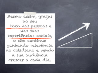 Mesmo assim, graças
        ao seu
  foco nas pessoas e
       nas suas
 experiências sociais,
   o site continua
ganhando relevância
no cotidiano e vendo
   a sua audiência
 crescer a cada dia.
 