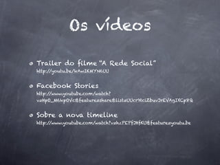 Os vídeos

Trailer do ﬁlme “A Rede Social”
http://youtu.be/kAwIKMYN6UU


Facebook Stories
http://www.youtube.com/watch?
v=HpO_M6kpOVc&feature=share&list=UUcr9tciZbuvJrEVAgIXCp8Q


Sobre a nova timeline
http://www.youtube.com/watch?v=hzPEPfJHfKU&feature=youtu.be
 