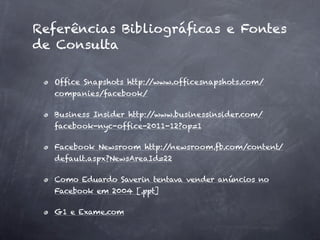 Referências Bibliográﬁcas e Fontes
de Consulta

  Ofﬁce Snapshots http://www.ofﬁcesnapshots.com/
  companies/facebook/

  Business Insider http://www.businessinsider.com/
  facebook-nyc-ofﬁce-2011-12?op=1

  Facebook Newsroom http://newsroom.fb.com/content/
  default.aspx?NewsAreaId=22

  Como Eduardo Saverin tentava vender anúncios no
  Facebook em 2004 [.ppt]

  G1 e Exame.com
 