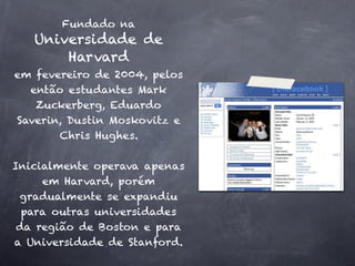 Fundado na
   Universidade de
       Harvard
em fevereiro de 2004, pelos
  então estudantes Mark
   Zuckerberg, Eduardo
Saverin, Dustin Moskovitz e
       Chris Hughes.

Inicialmente operava apenas
     em Harvard, porém
 gradualmente se expandiu
  para outras universidades
 da região de Boston e para
a Universidade de Stanford.
 