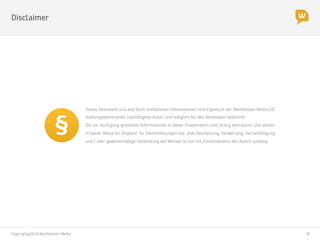 Copyright@2014 Werbeboten Media
 18
Dieses Dokument und alle darin enthaltenen Informationen sind Eigentum der Werbeboten Media UG
(haftungsbeschränkt) (nachfolgend Autor) und lediglich für den Adressaten bestimmt.
Die zur Verfügung gestellten Informationen in dieser Präsentation sind streng vertraulich und stellen
in keiner Weise ein Angebot für Dienstleistungen dar. Jede Bearbeitung, Verwertung, Vervielfältigung
und / oder gewerbsmäßige Verbreitung des Werkes ist nur mit Einverständnis des Autors zulässig. 
Disclaimer
 