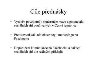 Cíle přednášky Vytvořit povědomí o současném stavu a potenciálu sociálních sítí používaných v České republice Představení základních strategií marketingu na Facebooku Doporučení komunikace na Facebooku a dalších sociálních sítí dle reálných příkladů 