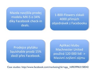 Mazda navýšila prodej modelu MX-5 o 34% díky Facebook check-in deals.  Prodejce plyšáku Squishable prodá 15% zboží přes Facebook. 1-800-Flowers získali 4000 přímých objednávek z Facebooku Aplikaci klubu Machnester United používá 120 000 lidí -> Masivní zvýšení zájmu Case studies: http://www.facebook.com/marketing?sk=app_169039963158542 