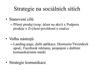 Strategie na sociálních sítích Stanovení cílů  Přímý prodej (resp. účast na akci) x Podpora prodeje x Zvýšení povědomí o značce Volba nástrojů Landing page, další aplikace, Hootsuite/Tweetdeck apod., Facebook reklamy, propojení s dalšími komunikačními médii  Strategie komunikace 