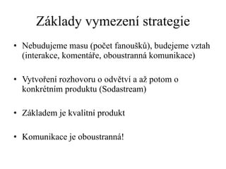 Základy vymezení strategie Nebudujeme masu (počet fanoušků), budejeme vztah (interakce, komentáře, oboustranná komunikace) Vytvoření rozhovoru o odvětví a až potom o konkrétním produktu (Sodastream) Základem je kvalitní produkt Komunikace je oboustranná! 