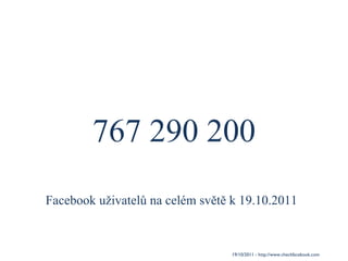767 290 200 19/10/2011 - http://www.checkfacebook.com / Facebook uživatelů na celém světě k 19.10.2011 