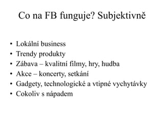 Co na FB funguje? Subjektivně Lokální business Trendy produkty Zábava – kvalitní filmy, hry, hudba Akce – koncerty, setkání Gadgety, technologické a vtipné vychytávky Cokoliv s nápadem 