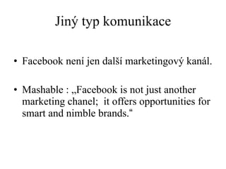 Jiný typ komunikace Facebook není jen další marketingový kanál.  Mashable : „Facebook is not just another marketing chanel;  it offers opportunities for smart and nimble brands. “ 