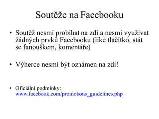 Soutěže na Facebooku Soutěž nesmí probíhat na zdi a nesmí využívat žádných prvků Facebooku (like tlačítko, stát se fanouškem, komentáře) Výherce nesmí být oznámen na zdi! Oficiální podmínky:  www.facebook.com/promotions_guidelines.php 
