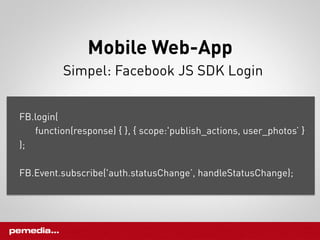 Mobile Web-App
          Simpel: Facebook JS SDK Login


FB.login(
   function(response) { }, { scope:'publish_actions, user_photos’ }
);

FB.Event.subscribe('auth.statusChange’, handleStatusChange);
 