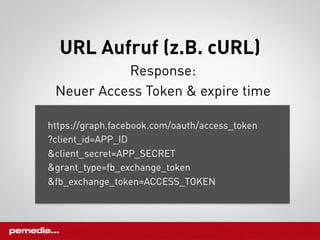 URL Aufruf (z.B. cURL)
           Response:
 Neuer Access Token & expire time

https://graph.facebook.com/oauth/access_token
?client_id=APP_ID
&client_secret=APP_SECRET
&grant_type=fb_exchange_token
&fb_exchange_token=ACCESS_TOKEN
 