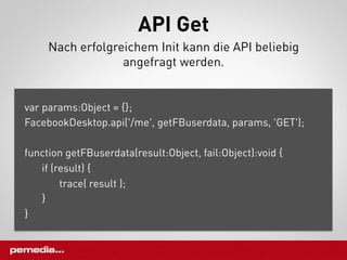API Get
     Nach erfolgreichem Init kann die API beliebig
                  angefragt werden.


var params:Object = {};
FacebookDesktop.api('/me', getFBuserdata, params, 'GET');

function getFBuserdata(result:Object, fail:Object):void {
   if (result) {
        trace( result );
   }
}
 