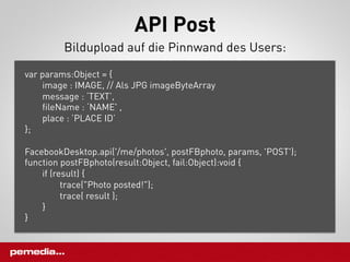 API Post
         Bildupload auf die Pinnwand des Users:

var params:Object = {
    image : IMAGE, // Als JPG imageByteArray
    message : ‘TEXT’,
    fileName : ‘NAME' ,
    place : ’PLACE ID’
};

FacebookDesktop.api('/me/photos', postFBphoto, params, 'POST');
function postFBphoto(result:Object, fail:Object):void {
    if (result) {
          trace("Photo posted!");
          trace( result );
    }
}
 