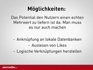 Möglichkeiten:
Das Potential den Nutzern einen echten
 Mehrwert zu liefern ist da: Man muss
         es nur auch machen

 -  Anknüpfung an lokale Datenbanken
          -  Auslesen von Likes
 -  Logische Verknüpfungen herstellen
 