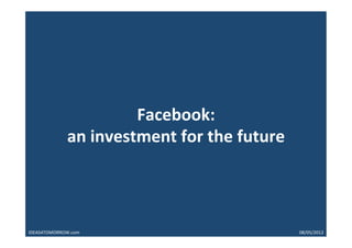 Facebook:	
  	
  
             an	
  investment	
  for	
  the	
  future	
  




IDEAS4TOMORROW.com   	
     	
     	
     	
     	
     	
     	
     	
     	
     	
     	
     	
     	
     	
     	
  08/05/2012	
  
 