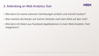2. Anbindung an Web Analytics Tool

› Wie kann ich meine externen Verlinkungen einfach und schnell tracken?
› Was machen die Nutzer auf meiner Zielseite nach dem Klick auf den Link?
› Wie kann ich Daten aus Facebook Applikationen in mein Web Analytics Tool
  integrieren?
 