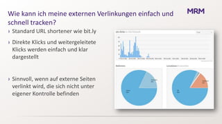 Wie kann ich meine externen Verlinkungen einfach und
schnell tracken?
› Standard URL shortener wie bit.ly
› Direkte Klicks und weitergeleitete
  Klicks werden einfach und klar
  dargestellt


› Sinnvoll, wenn auf externe Seiten
  verlinkt wird, die sich nicht unter
  eigener Kontrolle befinden
 