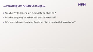 1. Nutzung der Facebook Insights

› Welche Posts generieren die größte Reichweite?
› Welche Zielgruppen haben das größte Potential?
› Wie kann ich verschiedene Facebook-Seiten einheitlich monitoren?
 