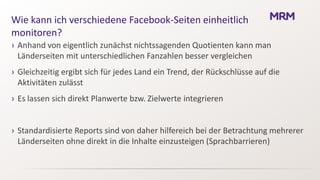 Wie kann ich verschiedene Facebook-Seiten einheitlich
monitoren?
› Anhand von eigentlich zunächst nichtssagenden Quotienten kann man
  Länderseiten mit unterschiedlichen Fanzahlen besser vergleichen
› Gleichzeitig ergibt sich für jedes Land ein Trend, der Rückschlüsse auf die
  Aktivitäten zulässt
› Es lassen sich direkt Planwerte bzw. Zielwerte integrieren


› Standardisierte Reports sind von daher hilfereich bei der Betrachtung mehrerer
  Länderseiten ohne direkt in die Inhalte einzusteigen (Sprachbarrieren)
 