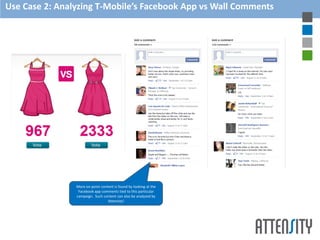 Use Case 2: Analyzing T-Mobile’s Facebook App vs Wall Comments




                More on-point content is found by looking at the
                 Facebook app comments tied to this particular
                campaign. Such content can also be analyzed by
                                  Attensity!
 