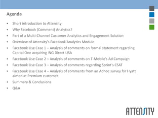 Agenda
   Short introduction to Attensity
   Why Facebook (Comment) Analytics?
   Part of a Multi-Channel Customer Analytics and Engagement Solution
   Overview of Attensity’s Facebook Analytics Module
   Facebook Use Case 1 – Analysis of comments on formal statement regarding
    Capital One acquiring ING Direct USA
   Facebook Use Case 2 – Analysis of comments on T-Mobile’s Ad Campaign
   Facebook Use Case 3 – Analysis of comments regarding Sprint’s CSAT
   Facebook Use Case 4 – Analysis of comments from an Adhoc survey for Hyatt
    aimed at Premium customer
   Summary & Conclusions
   Q&A
 