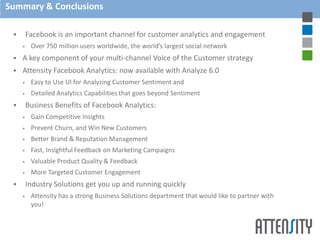 Summary & Conclusions

        Facebook is an important channel for customer analytics and engagement
         Over 750 million users worldwide, the world’s largest social network
    A key component of your multi-channel Voice of the Customer strategy
    Attensity Facebook Analytics: now available with Analyze 6.0
         Easy to Use UI for Analyzing Customer Sentiment and
         Detailed Analytics Capabilities that goes beyond Sentiment
        Business Benefits of Facebook Analytics:
         Gain Competitive Insights
         Prevent Churn, and Win New Customers
         Better Brand & Reputation Management
         Fast, Insightful Feedback on Marketing Campaigns
         Valuable Product Quality & Feedback
         More Targeted Customer Engagement
        Industry Solutions get you up and running quickly
         Attensity has a strong Business Solutions department that would like to partner with
          you!
 