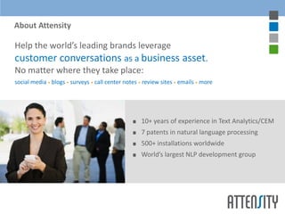 About Attensity

Help the world’s leading brands leverage
customer conversations as a business asset.
No matter where they take place:
social media • blogs • surveys • call center notes • review sites • emails • more




                                                   10+ years of experience in Text Analytics/CEM
                                                   7 patents in natural language processing
                                                   500+ installations worldwide
                                                   World’s largest NLP development group
 
