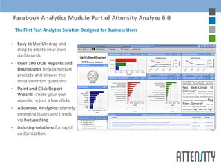 Facebook Analytics Module Part of Attensity Analyze 6.0
    The First Text Analytics Solution Designed for Business Users

    Easy to Use UI: drag and
     drop to create your own
     dashboards
    Over 100 OOB Reports and
     Dashboards help jumpstart
     projects and answer the
     most common questions
    Point and Click Report
     Wizard: create your own
     reports, in just a few clicks
    Advanced Analytics: Identify
     emerging issues and trends
     via hotspotting
    Industry solutions for rapid
     customization
 