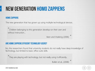 The new generation that has grown up using multiple technological devices.
“Children belonging to this generation develop-on their own and
without instruction…
Veen and Vrakking (2006) “
No, the researchers found that university students do not really have deep knowledge of
Technology, but limited to basic office suite skills.
“They are playing with technology, but not really using it efficiently..
Bullen et al., (2008) “
 