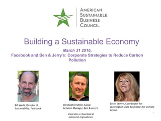 11
Building a Sustainable Economy
March 31 2016,
Facebook and Ben & Jerry's: Corporate Strategies to Reduce Carbon
Pollution
View later or download at
asbcouncil.org/webinars
Bill Weihl, Director of
Sustainability, Facebook
Christopher Miller, Social
Activism Manager, Ben & Jerry’s
Sarah Severn, Coordinator for
Washington State Businesses for Climate
Action
 