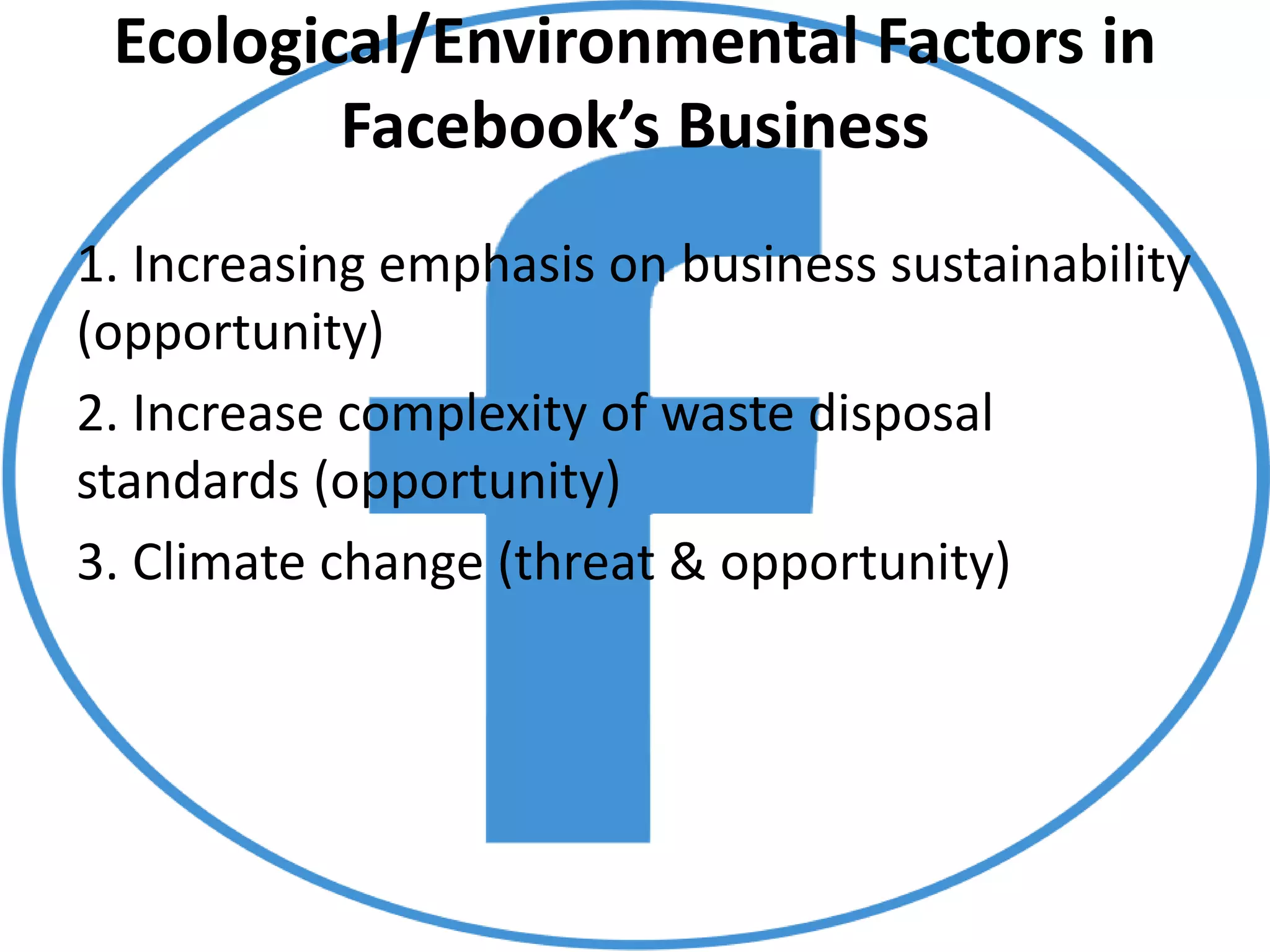 Ecological/Environmental Factors in
Facebook’s Business
1. Increasing emphasis on business sustainability
(opportunity)
2. Increase complexity of waste disposal
standards (opportunity)
3. Climate change (threat & opportunity)
 