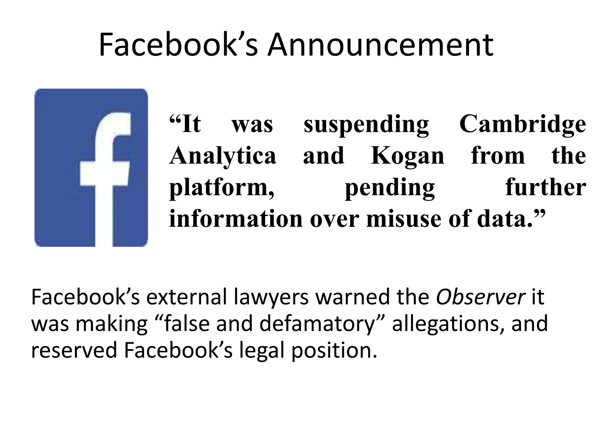 Facebook’s Announcement
“It was suspending Cambridge
Analytica and Kogan from the
platform, pending further
information over misuse of data.”
Facebook’s external lawyers warned the Observer it
was making “false and defamatory” allegations, and
reserved Facebook’s legal position.
 