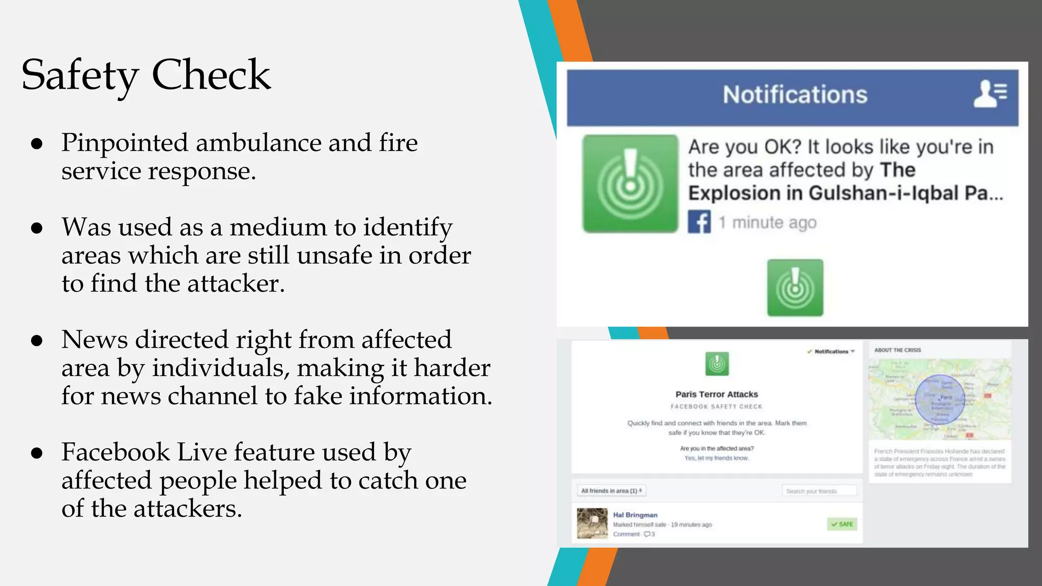 Safety Check
● Pinpointed ambulance and fire
service response.
● Was used as a medium to identify
areas which are still unsafe in order
to find the attacker.
● News directed right from affected
area by individuals, making it harder
for news channel to fake information.
● Facebook Live feature used by
affected people helped to catch one
of the attackers.
 