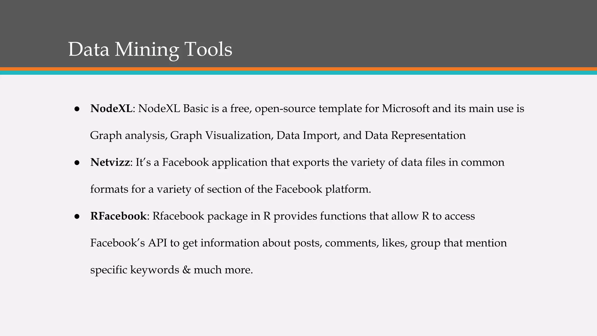 Data Mining Tools
● NodeXL: NodeXL Basic is a free, open-source template for Microsoft and its main use is
Graph analysis, Graph Visualization, Data Import, and Data Representation
● Netvizz: It’s a Facebook application that exports the variety of data files in common
formats for a variety of section of the Facebook platform.
● RFacebook: Rfacebook package in R provides functions that allow R to access
Facebook’s API to get information about posts, comments, likes, group that mention
specific keywords & much more.
 