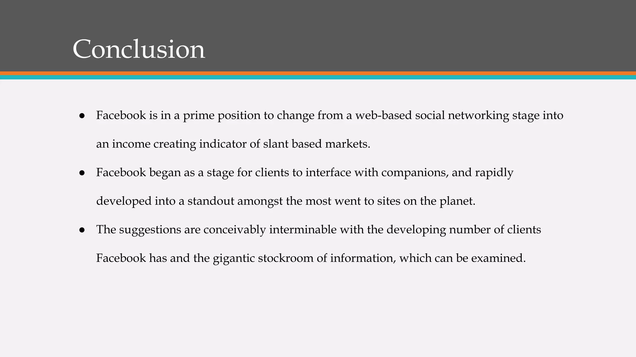 Conclusion
● Facebook is in a prime position to change from a web-based social networking stage into
an income creating indicator of slant based markets.
● Facebook began as a stage for clients to interface with companions, and rapidly
developed into a standout amongst the most went to sites on the planet.
● The suggestions are conceivably interminable with the developing number of clients
Facebook has and the gigantic stockroom of information, which can be examined.
 