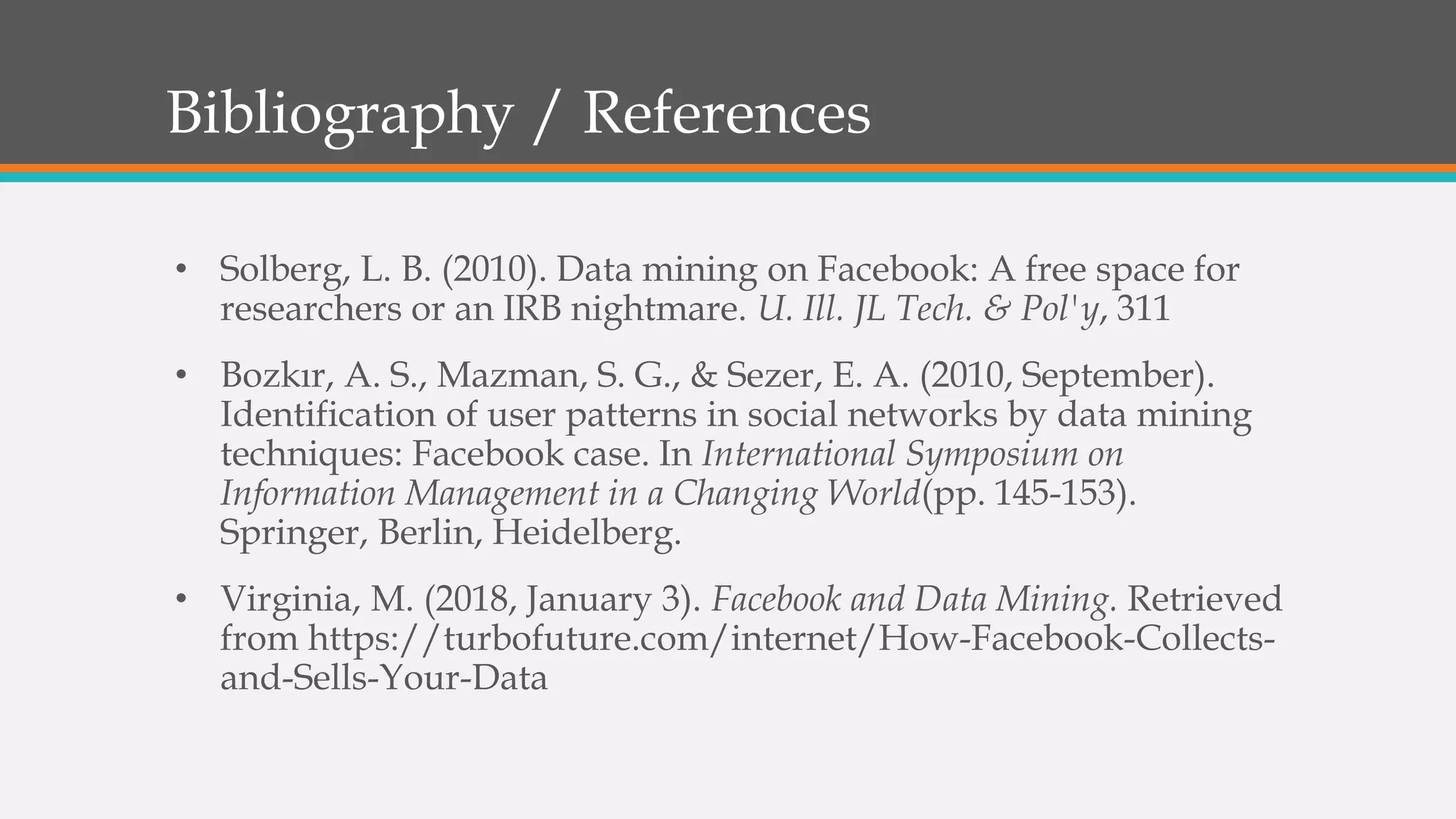 Bibliography / References
• Solberg, L. B. (2010). Data mining on Facebook: A free space for
researchers or an IRB nightmare. U. Ill. JL Tech. & Pol'y, 311
• Bozkır, A. S., Mazman, S. G., & Sezer, E. A. (2010, September).
Identification of user patterns in social networks by data mining
techniques: Facebook case. In International Symposium on
Information Management in a Changing World(pp. 145-153).
Springer, Berlin, Heidelberg.
• Virginia, M. (2018, January 3). Facebook and Data Mining. Retrieved
from https://turbofuture.com/internet/How-Facebook-Collects-
and-Sells-Your-Data
 
