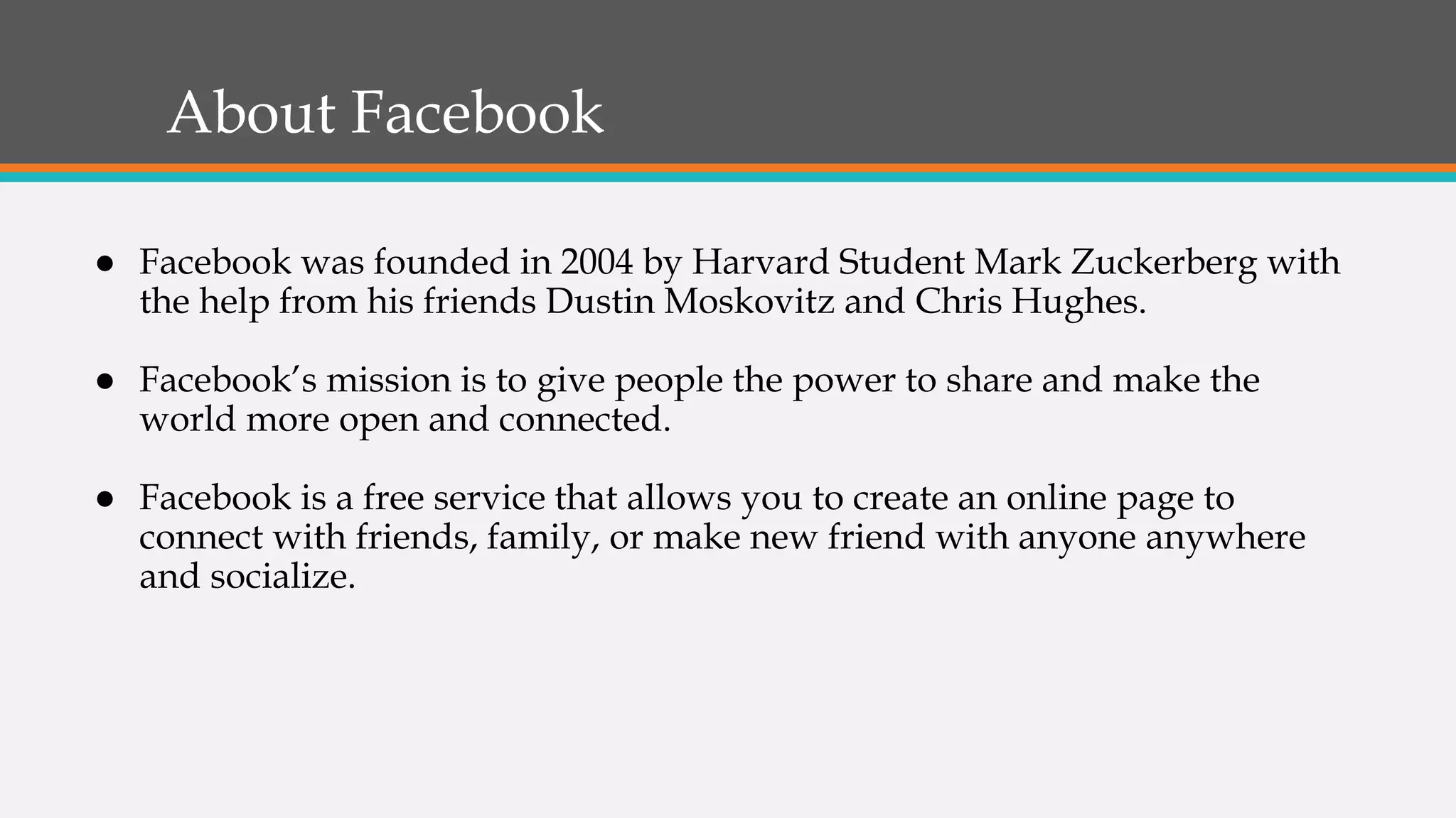 About Facebook
● Facebook was founded in 2004 by Harvard Student Mark Zuckerberg with
the help from his friends Dustin Moskovitz and Chris Hughes.
● Facebook’s mission is to give people the power to share and make the
world more open and connected.
● Facebook is a free service that allows you to create an online page to
connect with friends, family, or make new friend with anyone anywhere
and socialize.
 