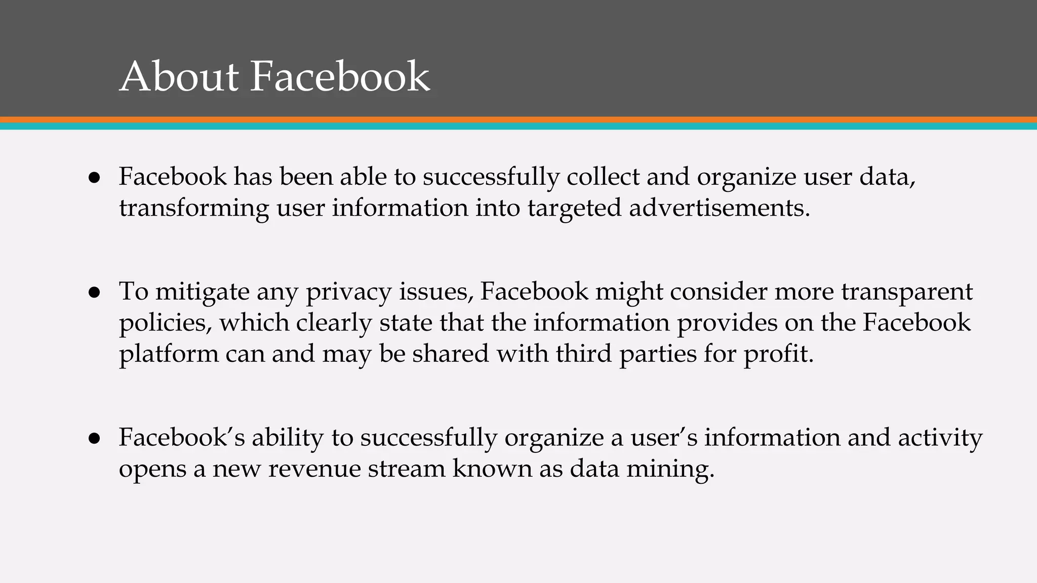 About Facebook
● Facebook has been able to successfully collect and organize user data,
transforming user information into targeted advertisements.
● To mitigate any privacy issues, Facebook might consider more transparent
policies, which clearly state that the information provides on the Facebook
platform can and may be shared with third parties for profit.
● Facebook’s ability to successfully organize a user’s information and activity
opens a new revenue stream known as data mining.
 