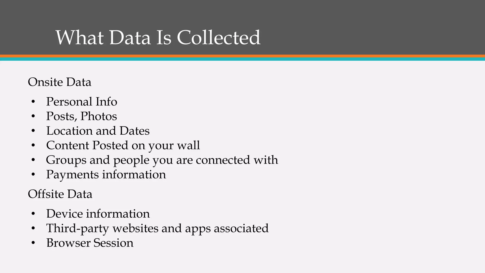 What Data Is Collected
Onsite Data
• Personal Info
• Posts, Photos
• Location and Dates
• Content Posted on your wall
• Groups and people you are connected with
• Payments information
Offsite Data
• Device information
• Third-party websites and apps associated
• Browser Session
 