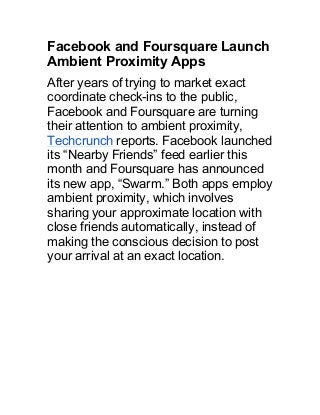Facebook and Foursquare Launch
Ambient Proximity Apps
After years of trying to market exact
coordinate check-ins to the public,
Facebook and Foursquare are turning
their attention to ambient proximity,
Techcrunch reports. Facebook launched
its “Nearby Friends” feed earlier this
month and Foursquare has announced
its new app, “Swarm.” Both apps employ
ambient proximity, which involves
sharing your approximate location with
close friends automatically, instead of
making the conscious decision to post
your arrival at an exact location.
 