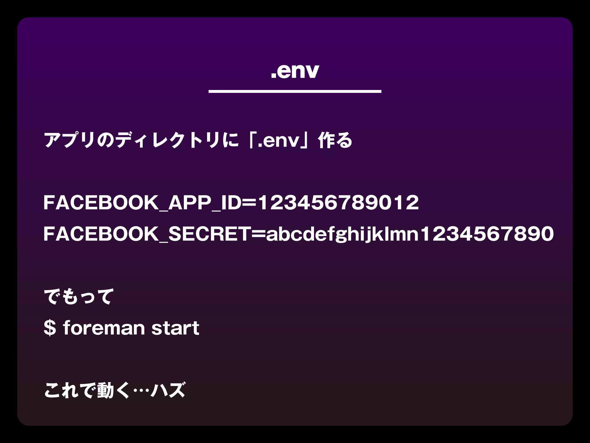 .env


アプリのディレクトリに「.env」作る


FACEBOOK_APP_ID=123456789012
FACEBOOK_SECRET=abcdefghijklmn1234567890


でもって
$ foreman start


これで動く…ハズ
 