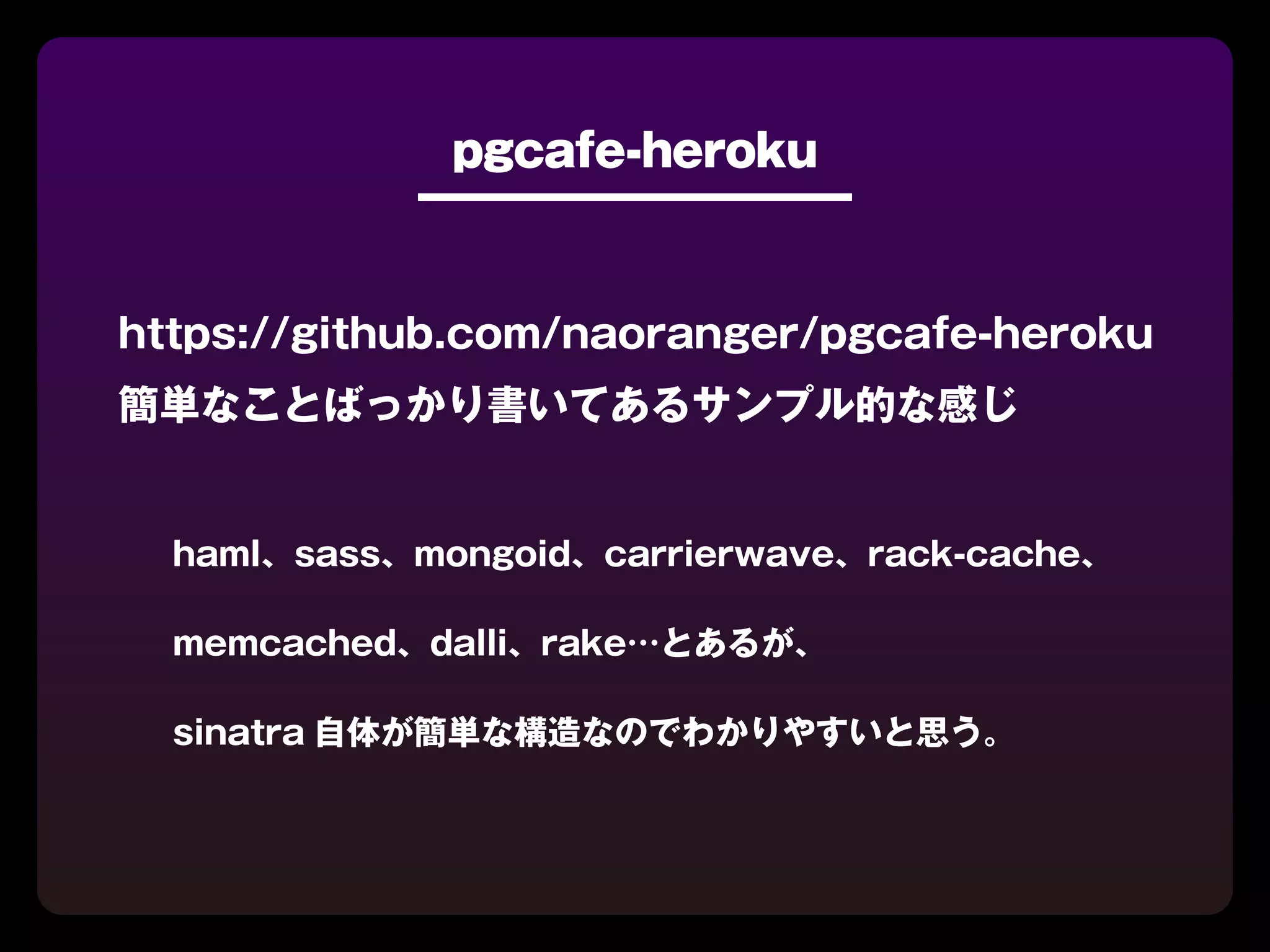 pgcafe-heroku



https://github.com/naoranger/pgcafe-heroku
簡単なことばっかり書いてあるサンプル的な感じ


  haml、sass、mongoid、carrierwave、rack-cache、

  memcached、dalli、rake…とあるが、

  sinatra 自体が簡単な構造なのでわかりやすいと思う。
 