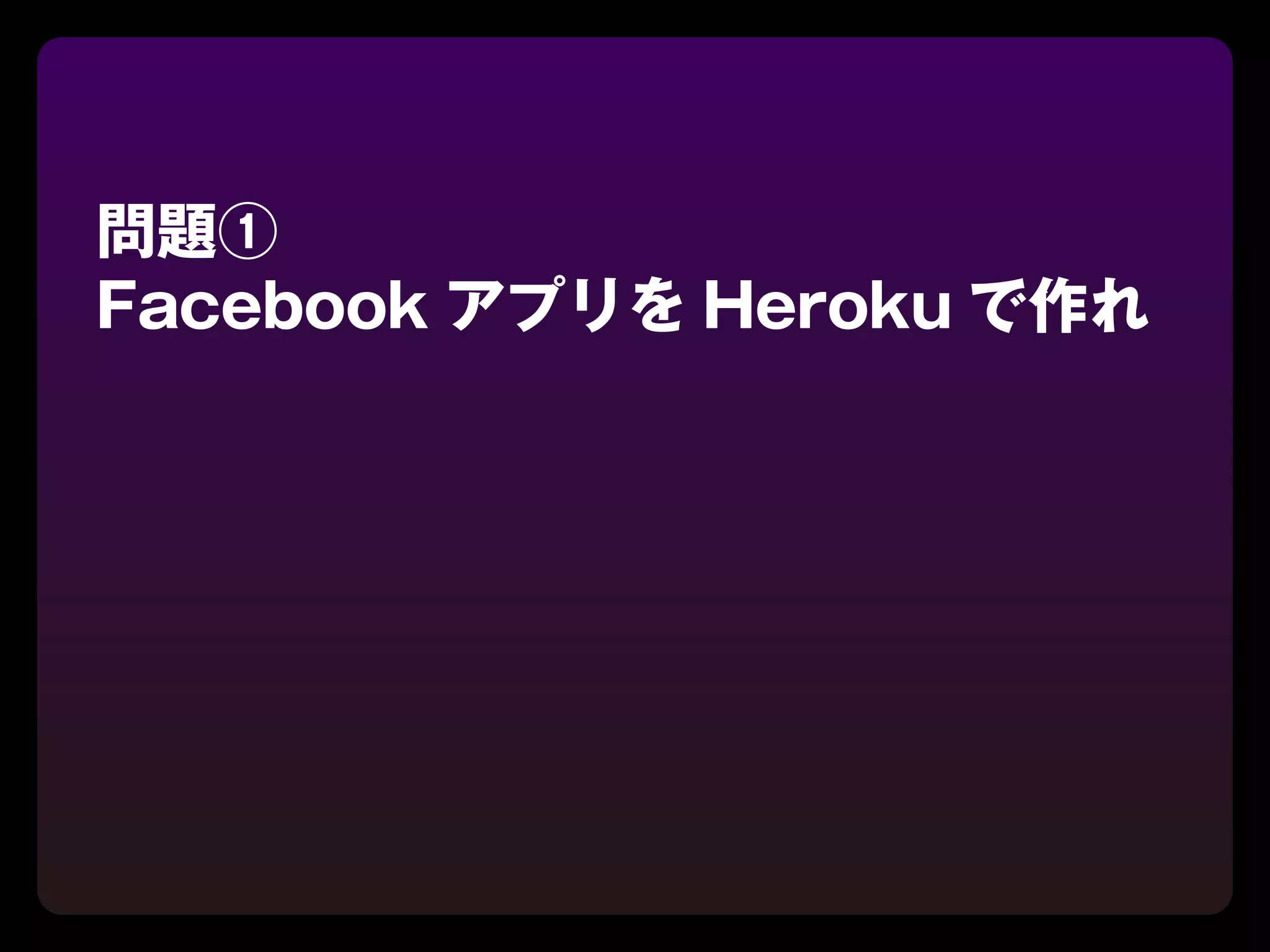 問題①
Facebook アプリを Heroku で作れ
 