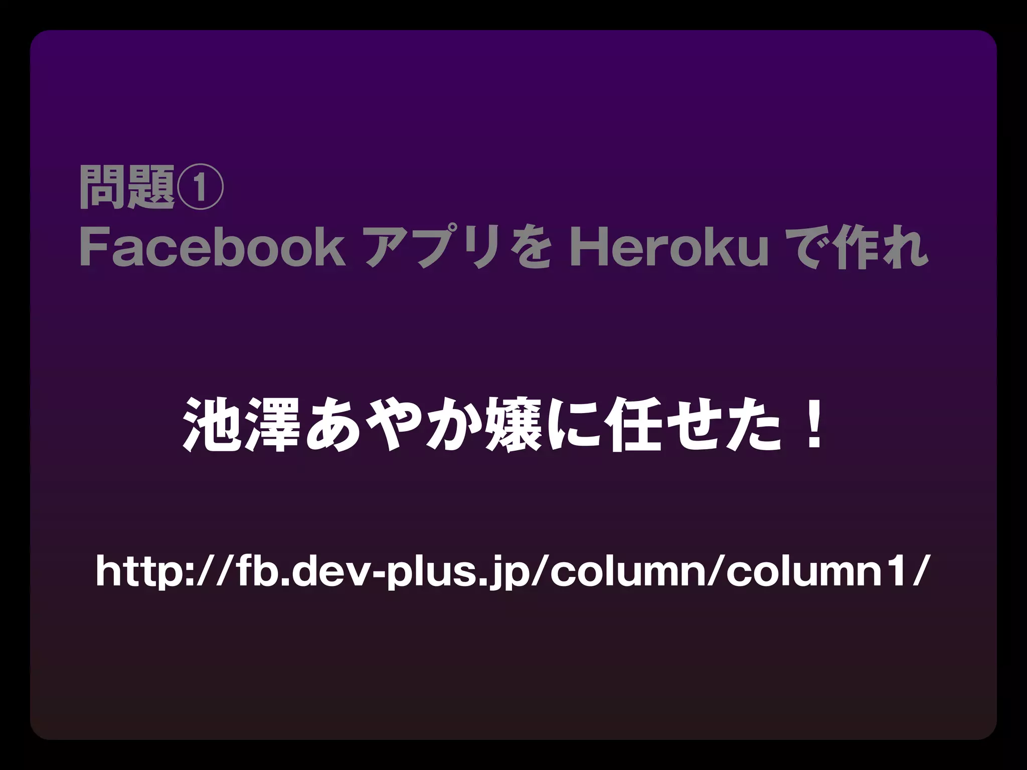 問題①
Facebook アプリを Heroku で作れ


   池澤あやか嬢に任せた！

http://fb.dev-plus.jp/column/column1/
 