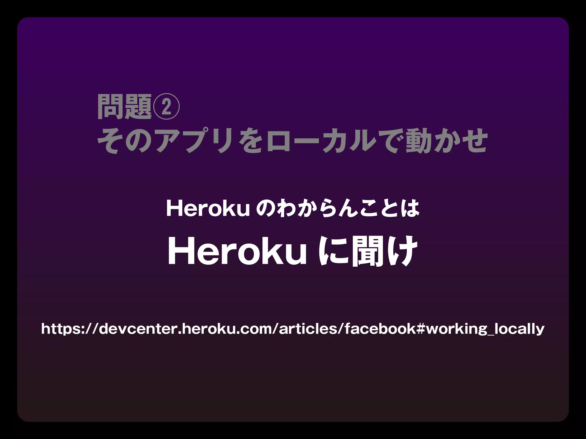 問題②
      そのアプリをローカルで動かせ

               Heroku のわからんことは

               Heroku に聞け

https://devcenter.heroku.com/articles/facebook#working_locally
 