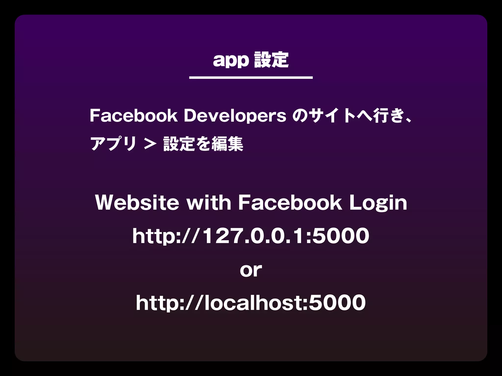 app 設定


Facebook Developers のサイトへ行き、
アプリ > 設定を編集


Website with Facebook Login
   http://127.0.0.1:5000
            or
   http://localhost:5000
 
