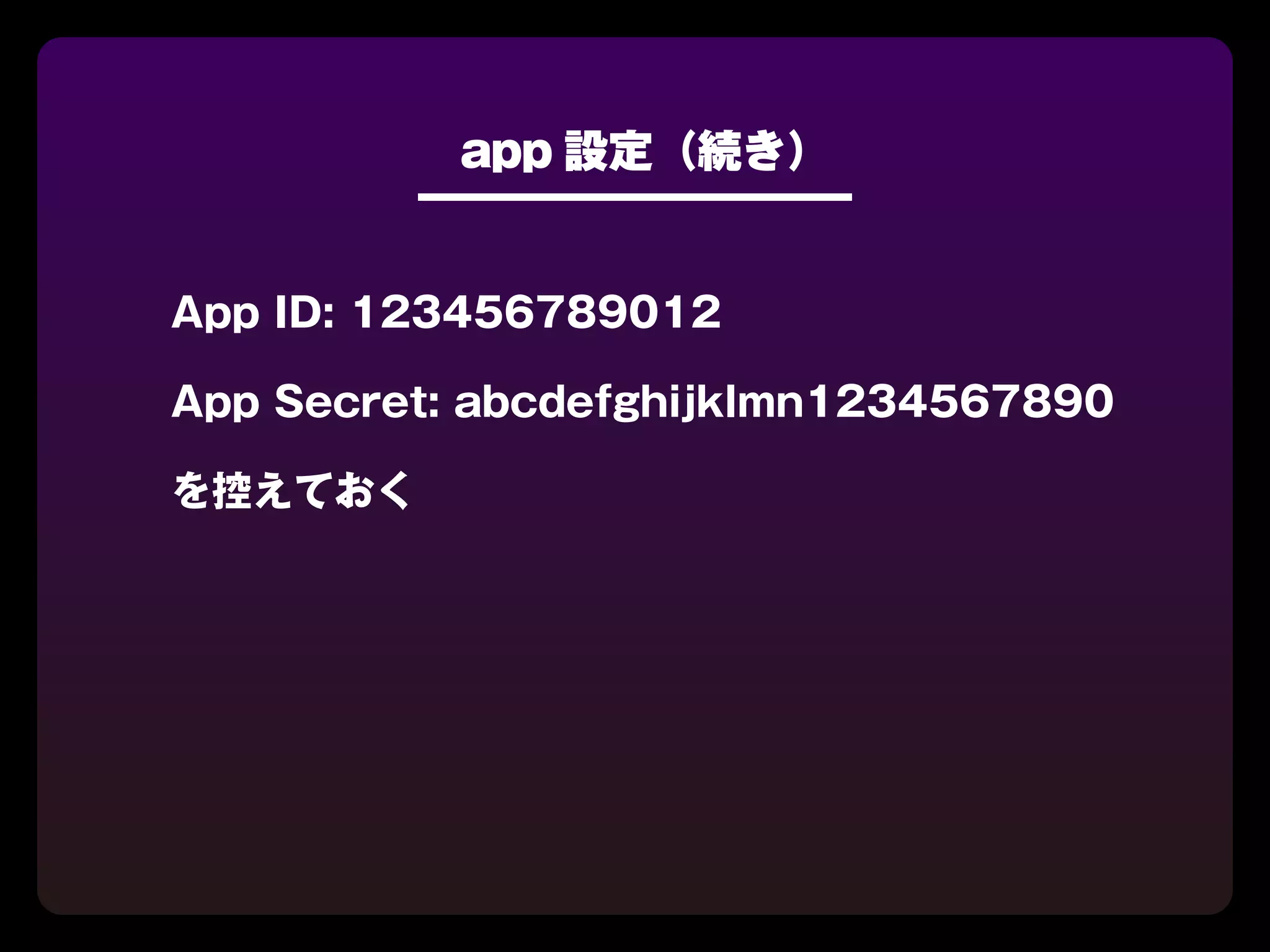 app 設定（続き）


App ID: 123456789012

App Secret: abcdefghijklmn1234567890

を控えておく
 