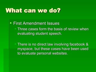 What can we do? First Amendment Issues Three cases form the basis of review when evaluating student speech. There is no direct law involving facebook & myspace, but these cases have been used to evaluate personal websites. 