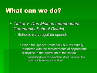 What can we do? Tinker v. Des Moines Independent Community School District Schools may regulate speech: When the speech “materially & substantially interferes with the requirements of appropriate discipline in the operation of the school.” “unqualified fear of disruption” does not meet the material interference standard. 