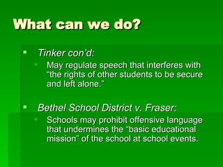 What can we do? Tinker con’d: May regulate speech that interferes with “the rights of other students to be secure and left alone.” Bethel School District v. Fraser: Schools may prohibit offensive language that undermines the “basic educational mission” of the school at school events. 